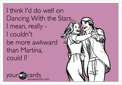 I think I'd do well on  
Dancing With the Stars... 
I mean, really - 
I couldn't
be more awkward
than Martina, 
could I?