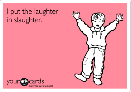 I put the laughter 
in slaughter.