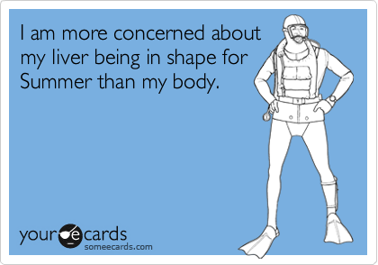 I am more concerned about
my liver being in shape for
Summer than my body.