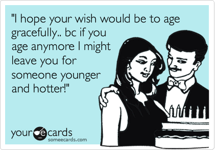 "I hope your wish would be to age gracefully.. bc if you
age anymore I might
leave you for
someone younger
and hotter!"