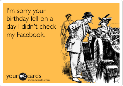 I'm sorry your
birthday fell on a
day I didn't check
my Facebook.