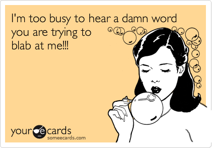 I'm too busy to hear a damn word you are trying to 
blab at me!!!