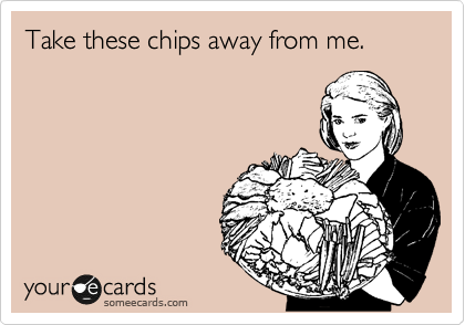 Take these chips away from me.