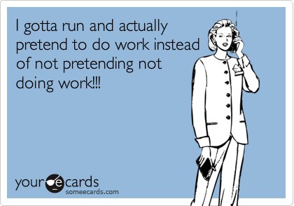 I gotta run and actually 
pretend to do work instead 
of not pretending not 
doing work!!!
