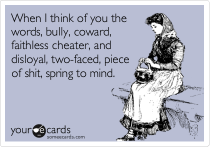 When I think of you the
words, bully, coward,
faithless cheater, and
disloyal, two-faced, piece
of shit, spring to mind.