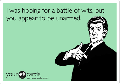 I was hoping for a battle of wits, but you appear to be unarmed.