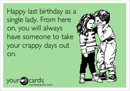 Happy last birthday as a
single lady. From here
on, you will always
have someone to take
your crappy days out
on. 