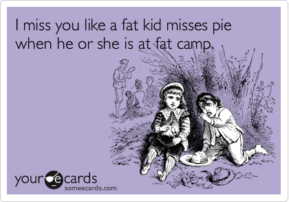 I miss you like a fat kid misses pie when he or she is at fat camp.