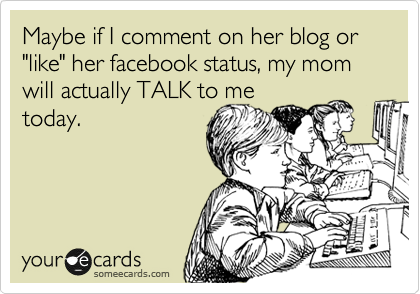 Maybe if I comment on her blog or "like" her facebook status, my mom will actually TALK to me
today.