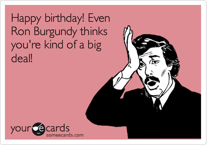 Happy birthday! Even
Ron Burgundy thinks
you're kind of a big
deal!