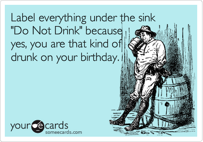 Label everything under the sink
"Do Not Drink" because
yes, you are that kind of
drunk on your birthday.