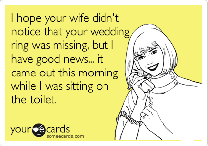 I hope your wife didn't
notice that your wedding
ring was missing, but I
have good news... it
came out this morning
while I was sitting on
the toilet.