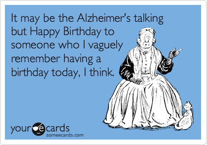 It may be the Alzheimer's talking
but Happy Birthday to
someone who I vaguely
remember having a
birthday today, I think.
