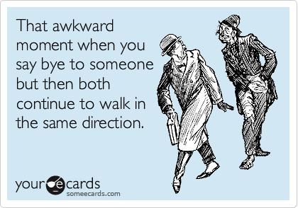 That awkward
moment when you
say bye to someone
but then both
continue to walk in
the same direction. 