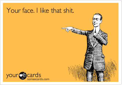 Your face. I like that shit.