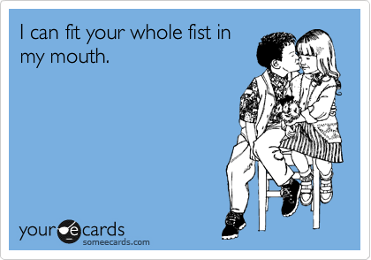 I can fit your whole fist in
my mouth.