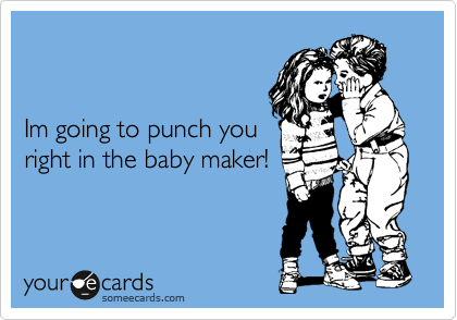 


Im going to punch you
right in the baby maker!