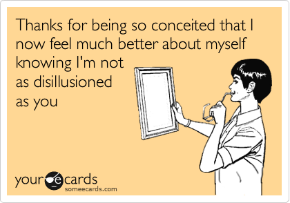 Thanks for being so conceited that I now feel much better about myself knowing I'm not
as disillusioned
as you