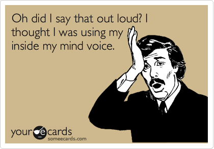 Oh did I say that out loud? I thought I was using my
inside my mind voice.