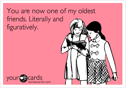 You are now one of my oldest friends. Literally and
figuratively.