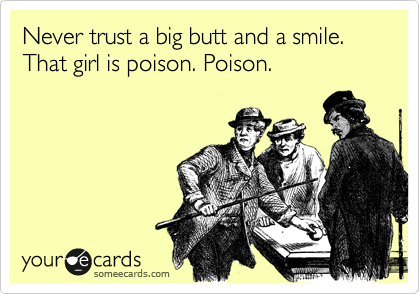 Never trust a big butt and a smile. That girl is poison. Poison.