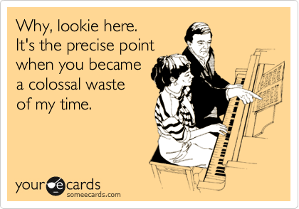 Why, lookie here.
It's the precise point
when you became
a colossal waste
of my time.