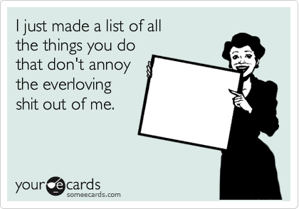 I just made a list of all
the things you do
that don't annoy
the everloving
shit out of me.