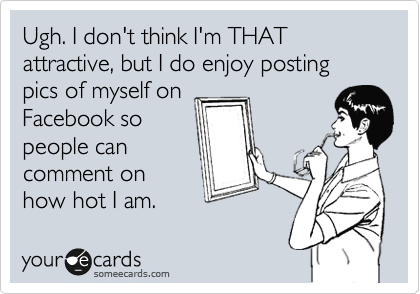 Ugh. I don't think I'm THAT attractive, but I do enjoy posting pics of myself on
Facebook so
people can
comment on
how hot I am.