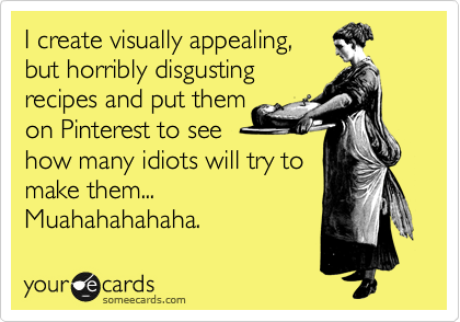 I create visually appealing, 
but horribly disgusting
recipes and put them 
on Pinterest to see 
how many idiots will try to
make them... 
Muahahahahaha.