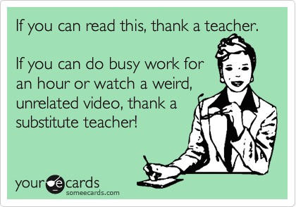 If you can read this, thank a teacher. 

If you can do busy work for 
an hour or watch a weird, unrelated video, thank a 
substitute teacher!