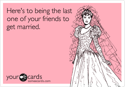 Here's to being the last
one of your friends to
get married. 