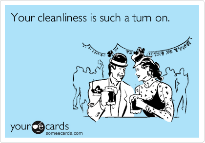 Your cleanliness is such a turn on.