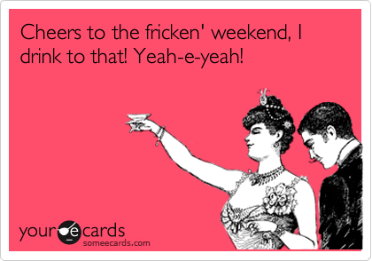 Cheers to the fricken' weekend, I drink to that! Yeah-e-yeah!