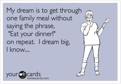 My dream is to get through
one family meal without
saying the phrase,       
 "Eat your dinner!"        
on repeat.  I dream big,     
I know....