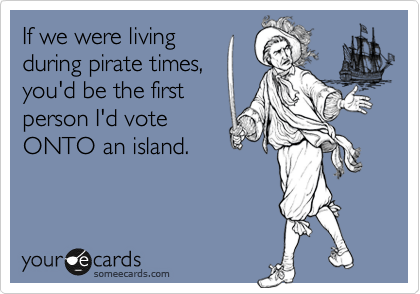 If we were living
during pirate times,
you'd be the first
person I'd vote
ONTO an island.