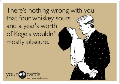 There's nothing wrong with you
that four whiskey sours
and a year's worth
of Kegels wouldn't
mostly obscure.