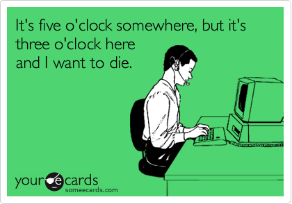 It's five o'clock somewhere, but it's three o'clock here
and I want to die. 