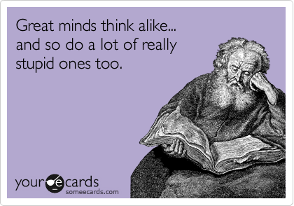 Great minds think alike...
and so do a lot of really
stupid ones too.