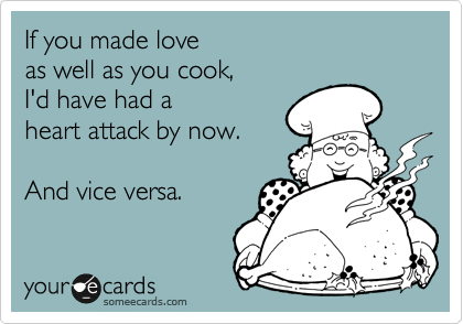 If you made love
as well as you cook,
I'd have had a
heart attack by now.

And vice versa.