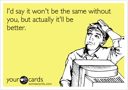 I'd say it won't be the same without you, but actually it'll be
better.