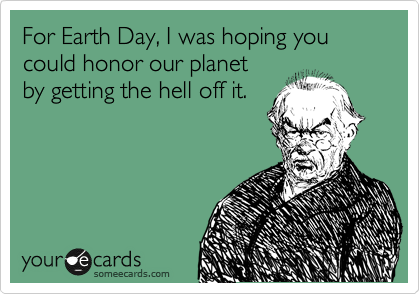 For Earth Day, I was hoping you
could honor our planet
by getting the hell off it.