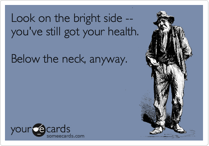 Look on the bright side --
you've still got your health.

Below the neck, anyway.