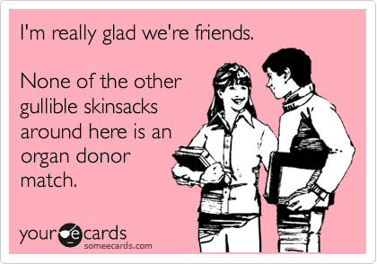 I'm really glad we're friends.

None of the other
gullible skinsacks
around here is an
organ donor
match.