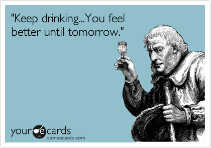 "Keep drinking...You feel
better until tomorrow."