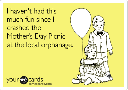 I haven't had this
much fun since I
crashed the
Mother's Day Picnic
at the local orphanage.