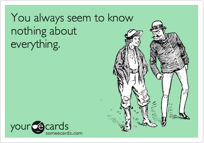 You always seem to know
nothing about
everything.