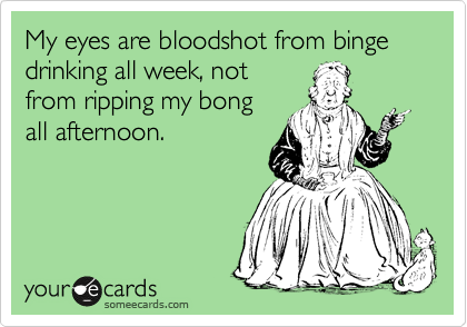 My eyes are bloodshot from binge drinking all week, not
from ripping my bong
all afternoon.