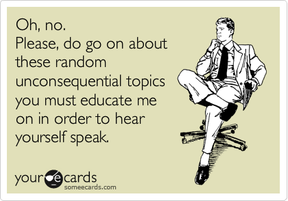 Oh, no. 
Please, do go on about
these random
unconsequential topics
you must educate me
on in order to hear
yourself speak.