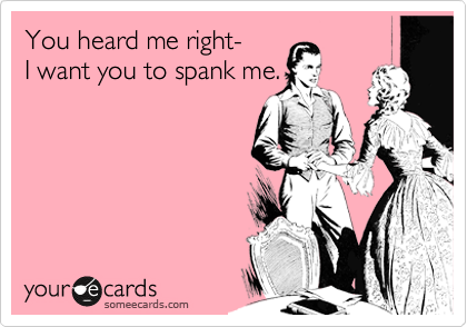 You heard me right- 
I want you to spank me.