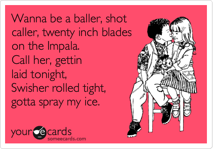 Wanna be a baller, shot
caller, twenty inch blades
on the Impala.
Call her, gettin
laid tonight,
Swisher rolled tight, 
gotta spray my ice.